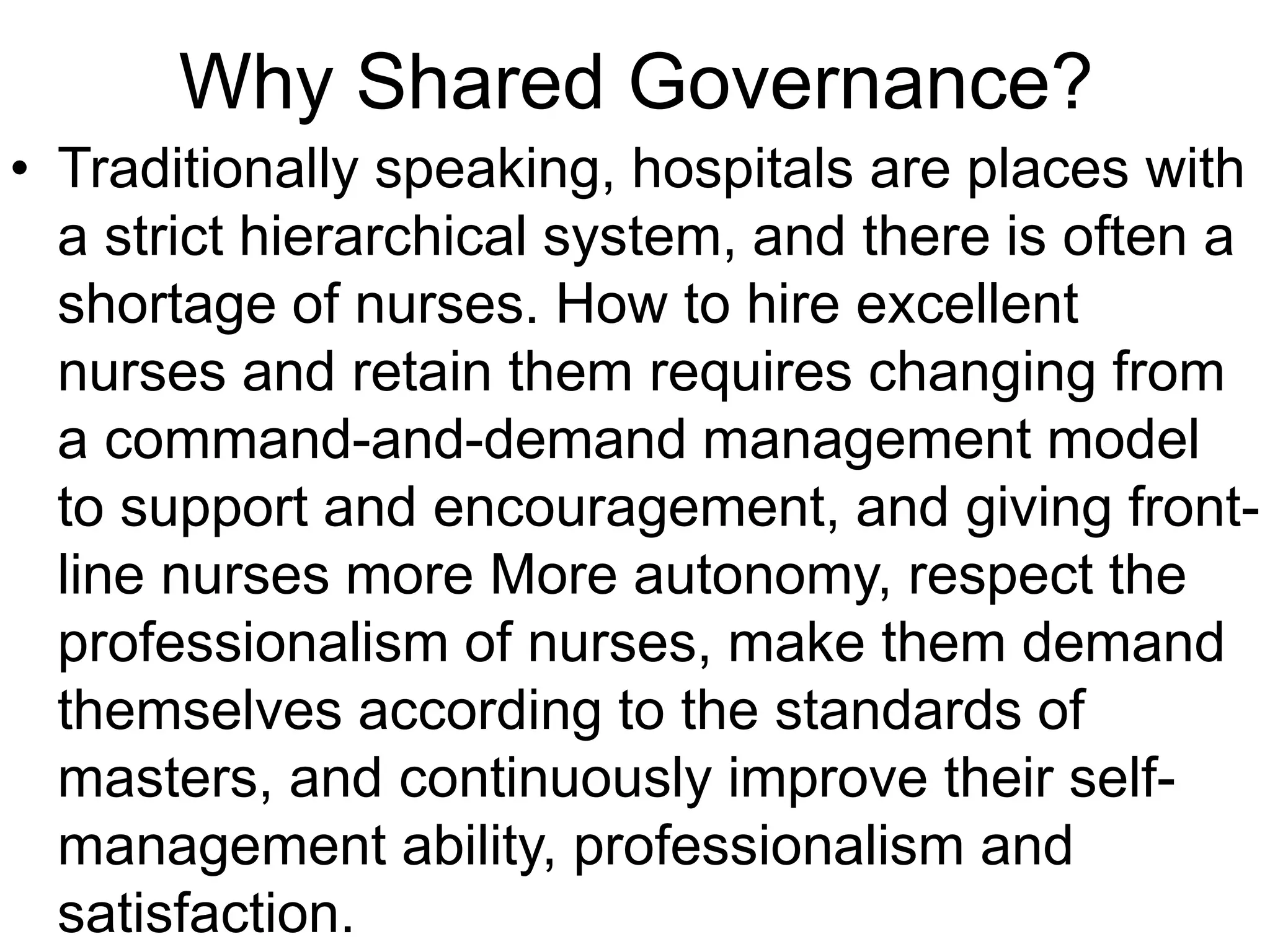 Why Shared Governance?
• Traditionally speaking, hospitals are places with
a strict hierarchical system, and there is often a
shortage of nurses. How to hire excellent
nurses and retain them requires changing from
a command-and-demand management model
to support and encouragement, and giving front-
line nurses more More autonomy, respect the
professionalism of nurses, make them demand
themselves according to the standards of
masters, and continuously improve their self-
management ability, professionalism and
satisfaction.
 