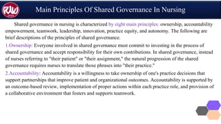 Main Principles Of Shared Governance In Nursing
Shared governance in nursing is characterized by eight main principles: ownership, accountability
empowerment, teamwork, leadership, innovation, practice equity, and autonomy. The following are
brief descriptions of the principles of shared governance.
1.Ownership: Everyone involved in shared governance must commit to investing in the process of
shared governance and accept responsibility for their own contributions. In shared governance, instead
of nurses referring to "their patient" or "their assignment," the natural progression of the shared
governance requires nurses to translate those phrases into "their practice."
2.Accountability: Accountability is a willingness to take ownership of one's practice decisions that
support partnerships that improve patient and organizational outcomes. Accountability is supported by
an outcome-based review, implementation of proper actions within each practice role, and provision of
a collaborative environment that fosters and supports teamwork.
 