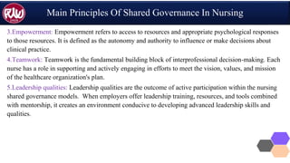 Main Principles Of Shared Governance In Nursing
3.Empowerment: Empowerment refers to access to resources and appropriate psychological responses
to those resources. It is defined as the autonomy and authority to influence or make decisions about
clinical practice.
4.Teamwork: Teamwork is the fundamental building block of interprofessional decision-making. Each
nurse has a role in supporting and actively engaging in efforts to meet the vision, values, and mission
of the healthcare organization's plan.
5.Leadership qualities: Leadership qualities are the outcome of active participation within the nursing
shared governance models. When employers offer leadership training, resources, and tools combined
with mentorship, it creates an environment conducive to developing advanced leadership skills and
qualities.
 