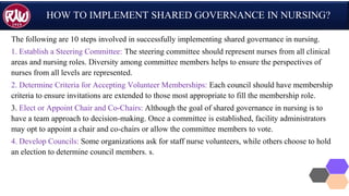 HOW TO IMPLEMENT SHARED GOVERNANCE IN NURSING?
The following are 10 steps involved in successfully implementing shared governance in nursing.
1. Establish a Steering Committee: The steering committee should represent nurses from all clinical
areas and nursing roles. Diversity among committee members helps to ensure the perspectives of
nurses from all levels are represented.
2. Determine Criteria for Accepting Volunteer Memberships: Each council should have membership
criteria to ensure invitations are extended to those most appropriate to fill the membership role.
3. Elect or Appoint Chair and Co-Chairs: Although the goal of shared governance in nursing is to
have a team approach to decision-making. Once a committee is established, facility administrators
may opt to appoint a chair and co-chairs or allow the committee members to vote.
4. Develop Councils: Some organizations ask for staff nurse volunteers, while others choose to hold
an election to determine council members. s.
 