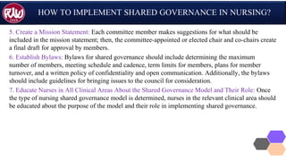 HOW TO IMPLEMENT SHARED GOVERNANCE IN NURSING?
5. Create a Mission Statement: Each committee member makes suggestions for what should be
included in the mission statement; then, the committee-appointed or elected chair and co-chairs create
a final draft for approval by members.
6. Establish Bylaws: Bylaws for shared governance should include determining the maximum
number of members, meeting schedule and cadence, term limits for members, plans for member
turnover, and a written policy of confidentiality and open communication. Additionally, the bylaws
should include guidelines for bringing issues to the council for consideration.
7. Educate Nurses in All Clinical Areas About the Shared Governance Model and Their Role: Once
the type of nursing shared governance model is determined, nurses in the relevant clinical area should
be educated about the purpose of the model and their role in implementing shared governance.
 