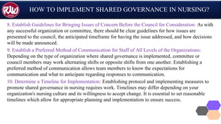 HOW TO IMPLEMENT SHARED GOVERNANCE IN NURSING?
8. Establish Guidelines for Bringing Issues of Concern Before the Council for Consideration: As with
any successful organization or committee, there should be clear guidelines for how issues are
presented to the council, the anticipated timeframe for having the issue addressed, and how decisions
will be made announced.
9. Establish a Preferred Method of Communication for Staff of All Levels of the Organizations:
Depending on the type of organization where shared governance is implemented, committee or
council members may work alternating shifts or opposite shifts from one another. Establishing a
preferred method of communication allows team members to know the expectations for
communication and what to anticipate regarding responses to communication.
10. Determine a Timeline for Implementation: Establishing protocol and implementing measures to
promote shared governance in nursing requires work. Timelines may differ depending on your
organization's nursing culture and its willingness to accept change. It is essential to set reasonable
timelines which allow for appropriate planning and implementation to ensure success.
 