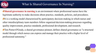 What Is Shared Governance In Nursing?
Shared governance in nursing is an environment where professional nurses have the
legitimate authority to make decisions about practice, standards, policies, and procedures.
It is a working model characterized by participatory decision-making in which nurses and
other interdisciplinary team members follow organized decision-making processes regarding
quality improvement, practice standards, professional development, and research.
Tim Porter-O'Grady, a shared governance pioneer, defines shared governance as "a structural
model through which nurses can express and manage their practice with a higher level of
professional autonomy.”
 