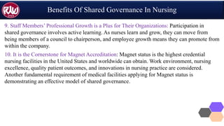 Benefits Of Shared Governance In Nursing
9. Staff Members’ Professional Growth is a Plus for Their Organizations: Participation in
shared governance involves active learning. As nurses learn and grow, they can move from
being members of a council to chairperson, and employee growth means they can promote from
within the company.
10. It is the Cornerstone for Magnet Accreditation: Magnet status is the highest credential
nursing facilities in the United States and worldwide can obtain. Work environment, nursing
excellence, quality patient outcomes, and innovations in nursing practice are considered.
Another fundamental requirement of medical facilities applying for Magnet status is
demonstrating an effective model of shared governance.
 