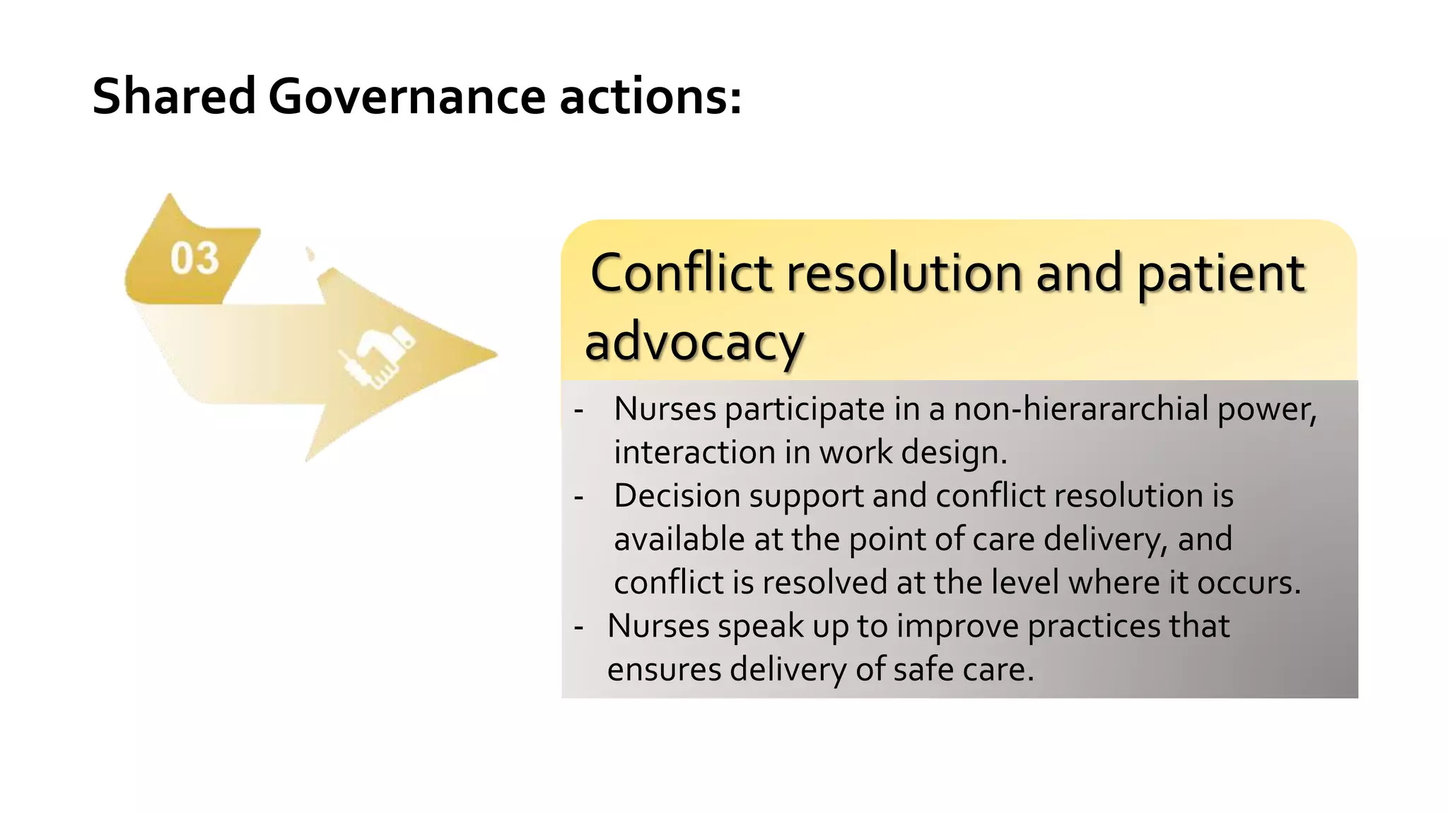 Shared Governance actions:
Conflict resolution and patient
advocacy
- Nurses participate in a non-hierararchial power,
interaction in work design.
- Decision support and conflict resolution is
available at the point of care delivery, and
conflict is resolved at the level where it occurs.
- Nurses speak up to improve practices that
ensures delivery of safe care.
 