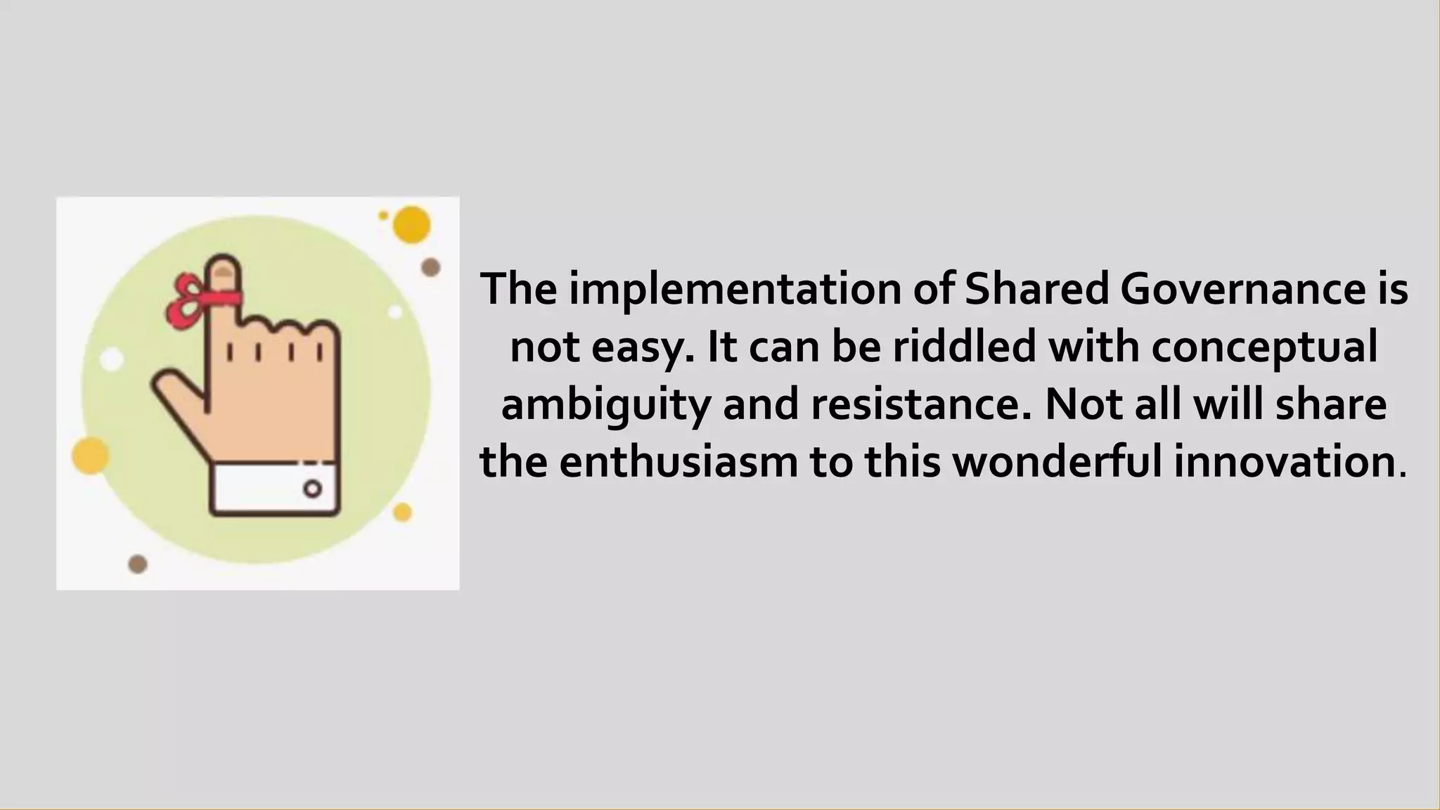 The implementation of Shared Governance is
not easy. It can be riddled with conceptual
ambiguity and resistance. Not all will share
the enthusiasm to this wonderful innovation.
 