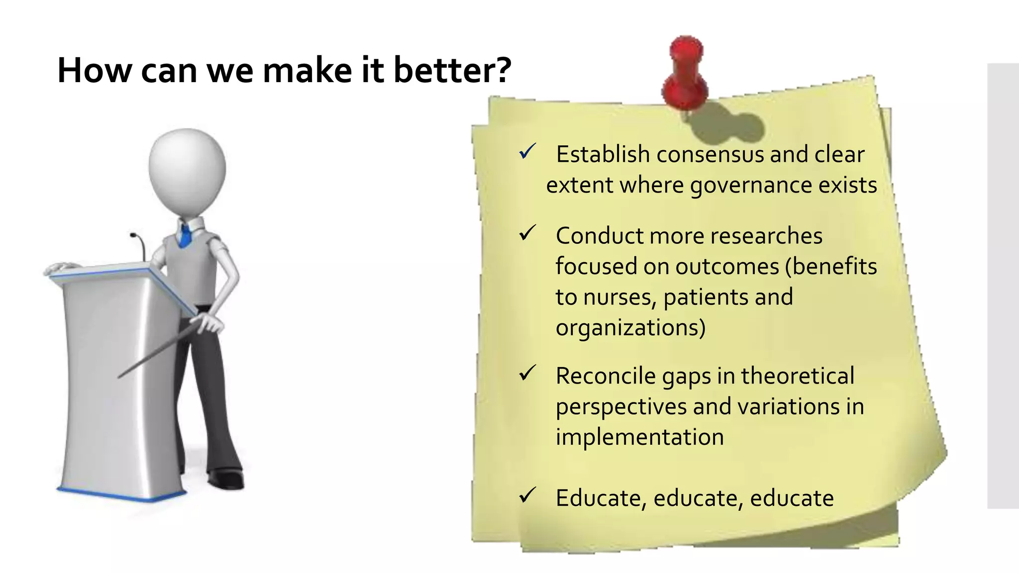 How can we make it better?
 Establish consensus and clear
extent where governance exists
 Conduct more researches
focused on outcomes (benefits
to nurses, patients and
organizations)
 Reconcile gaps in theoretical
perspectives and variations in
implementation
 Educate, educate, educate
 