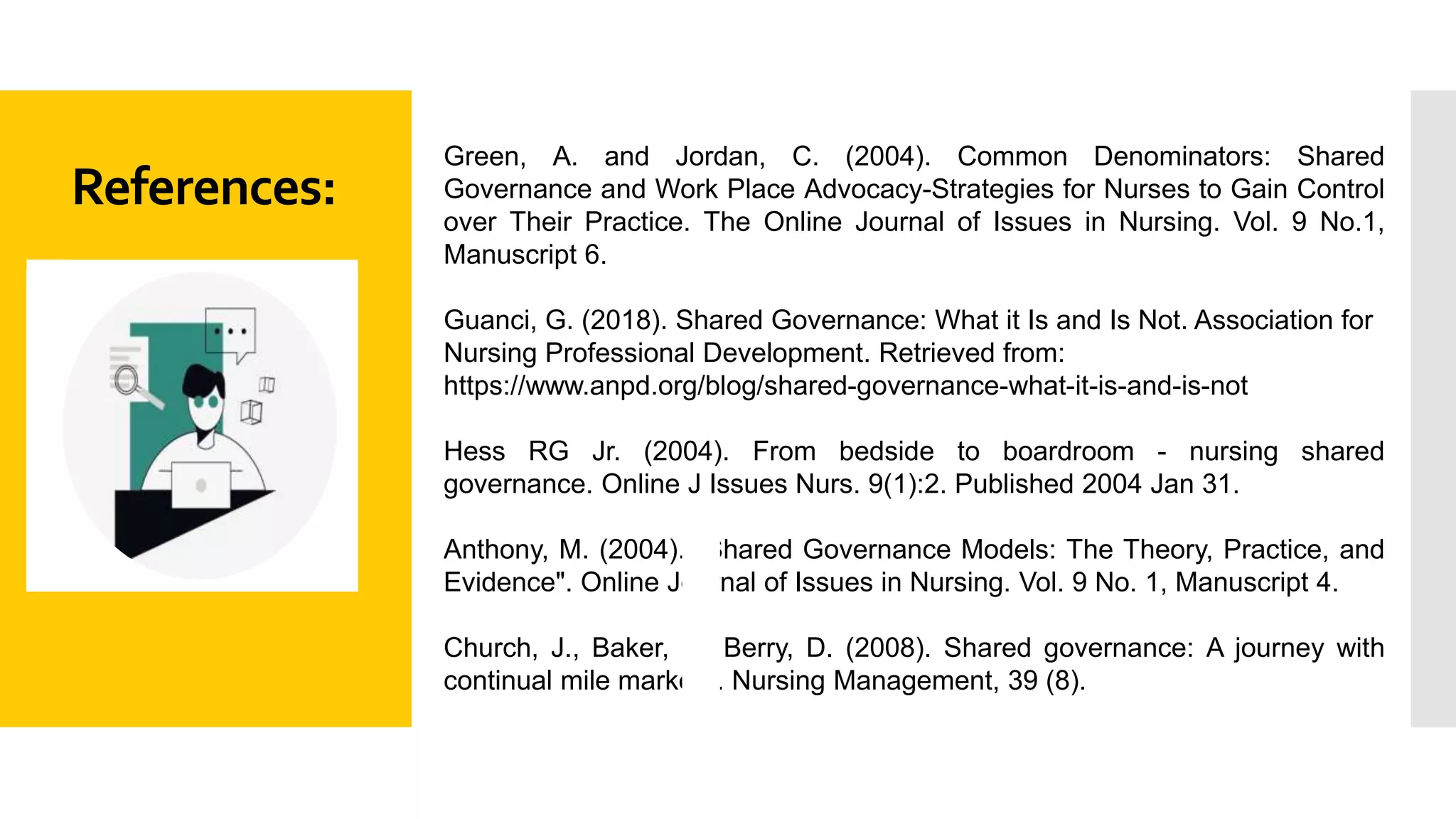 References:
Green, A. and Jordan, C. (2004). Common Denominators: Shared
Governance and Work Place Advocacy-Strategies for Nurses to Gain Control
over Their Practice. The Online Journal of Issues in Nursing. Vol. 9 No.1,
Manuscript 6.
Guanci, G. (2018). Shared Governance: What it Is and Is Not. Association for
Nursing Professional Development. Retrieved from:
https://www.anpd.org/blog/shared-governance-what-it-is-and-is-not
Hess RG Jr. (2004). From bedside to boardroom - nursing shared
governance. Online J Issues Nurs. 9(1):2. Published 2004 Jan 31.
Anthony, M. (2004). "Shared Governance Models: The Theory, Practice, and
Evidence". Online Journal of Issues in Nursing. Vol. 9 No. 1, Manuscript 4.
Church, J., Baker, P., Berry, D. (2008). Shared governance: A journey with
continual mile markers. Nursing Management, 39 (8).
 