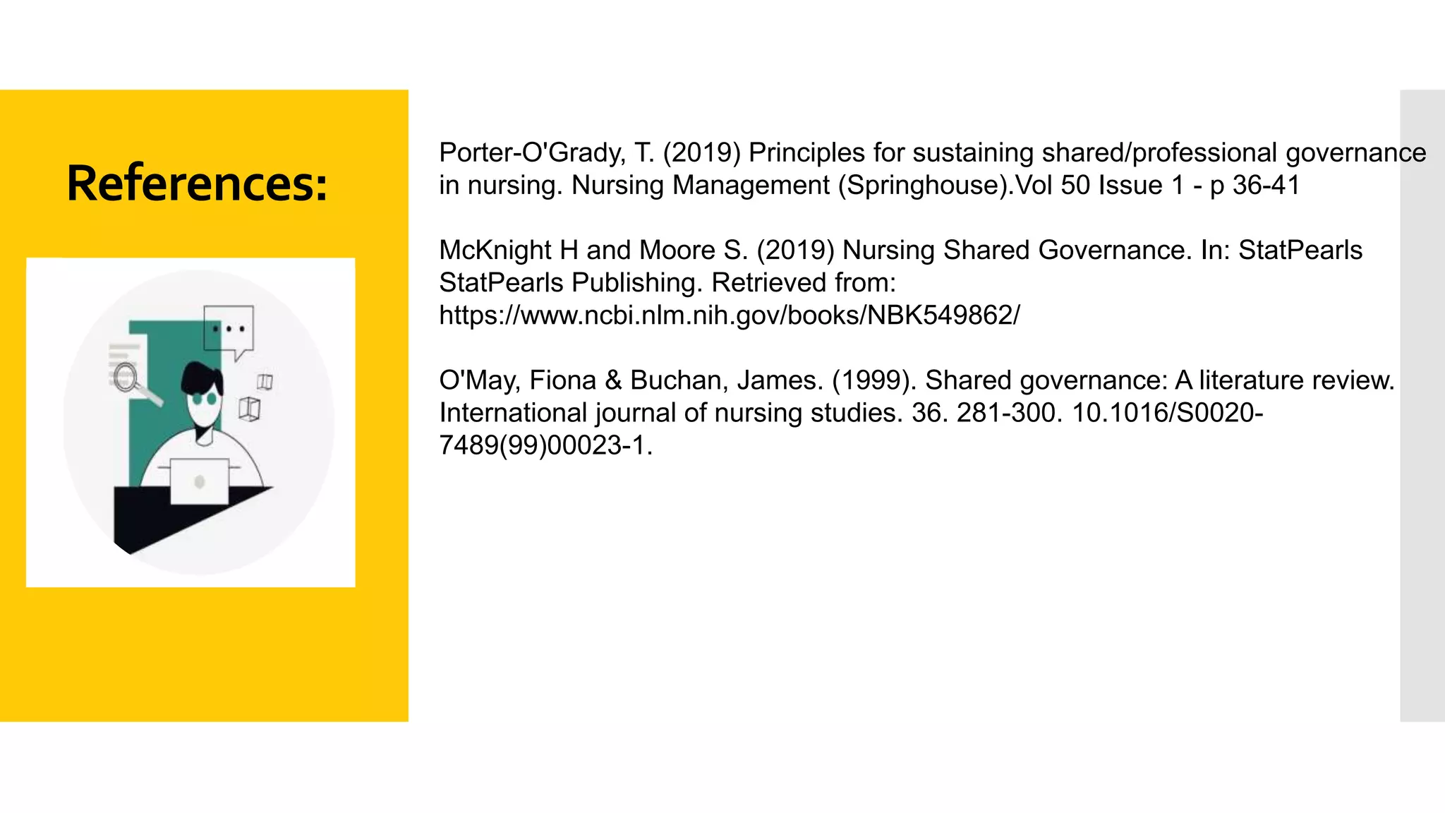References:
Porter-O'Grady, T. (2019) Principles for sustaining shared/professional governance
in nursing. Nursing Management (Springhouse).Vol 50 Issue 1 - p 36-41
McKnight H and Moore S. (2019) Nursing Shared Governance. In: StatPearls
StatPearls Publishing. Retrieved from:
https://www.ncbi.nlm.nih.gov/books/NBK549862/
O'May, Fiona & Buchan, James. (1999). Shared governance: A literature review.
International journal of nursing studies. 36. 281-300. 10.1016/S0020-
7489(99)00023-1.
 