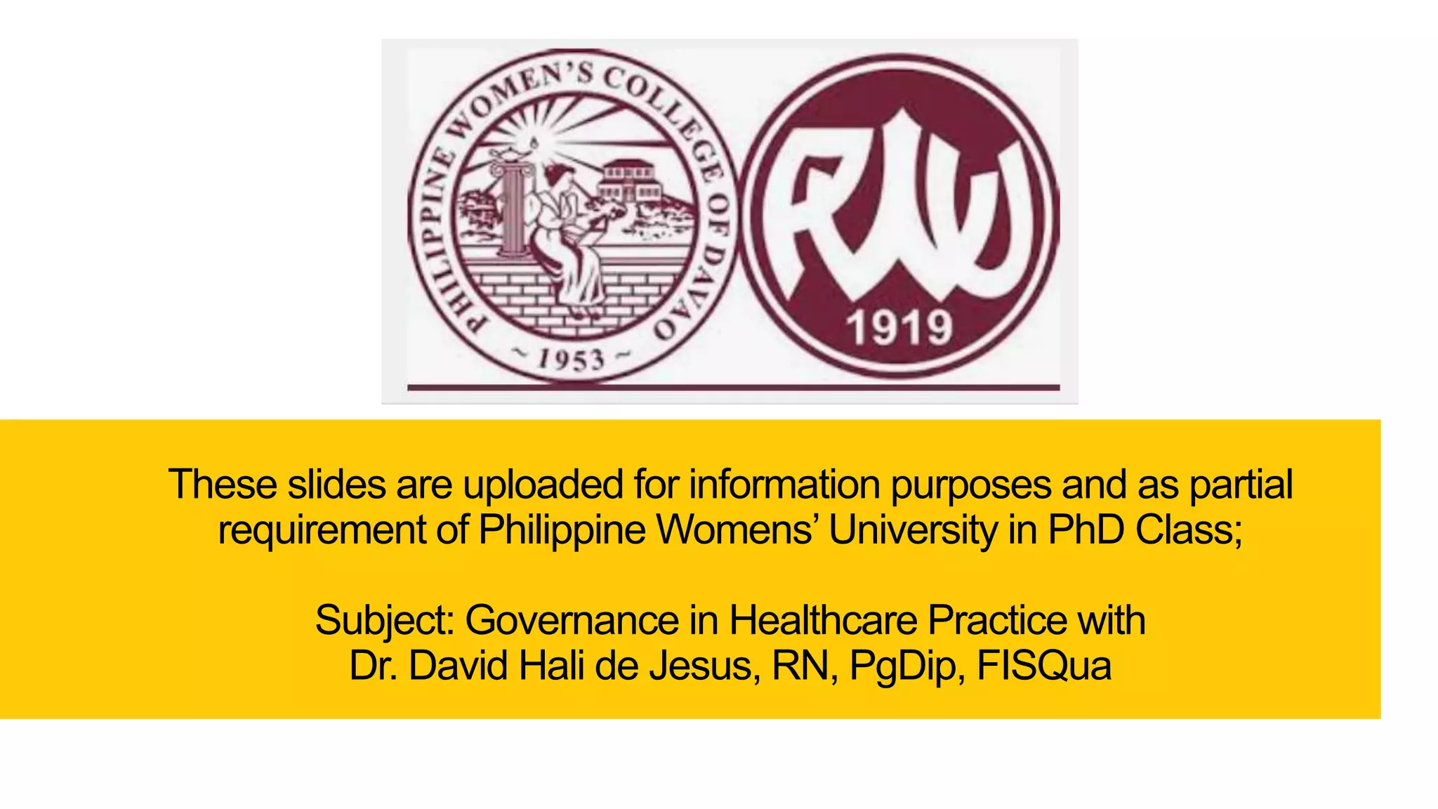 These slides are uploaded for information purposes and as partial
requirement of Philippine Womens’ University in PhD Class;
Subject: Governance in Healthcare Practice with
Dr. David Hali de Jesus, RN, PgDip, FISQua
 