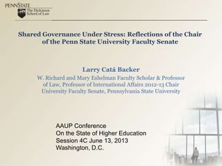 Shared Governance Under Stress: Reflections of the Chair
of the Penn State University Faculty Senate
Larry Catá Backer
W. Richard and Mary Eshelman Faculty Scholar & Professor
of Law, Professor of International Affairs 2012-13 Chair
University Faculty Senate, Pennsylvania State University
AAUP Conference
On the State of Higher Education
Session 4C June 13, 2013
Washington, D.C.
 