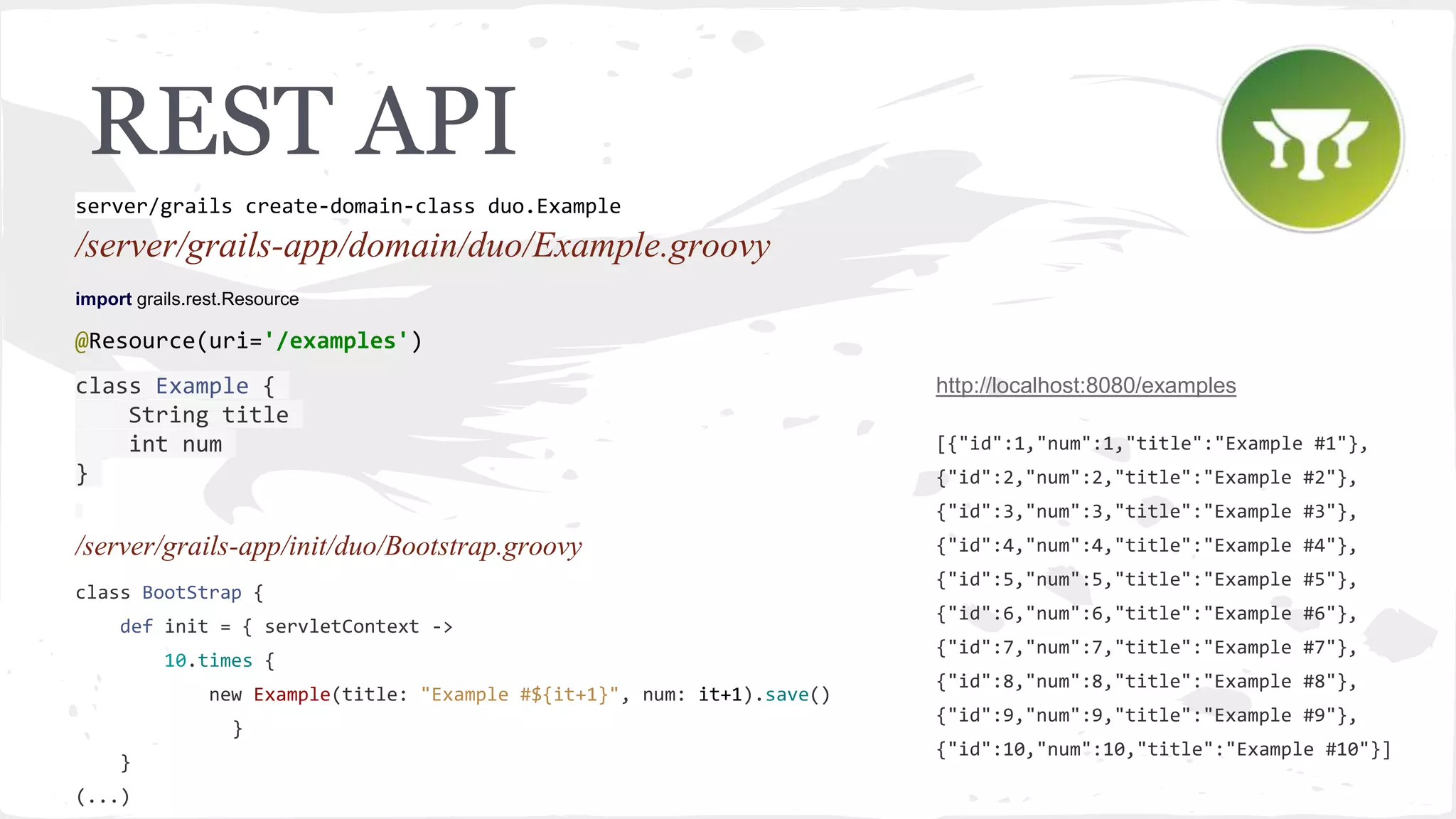 REST API /server/grails-app/domain/duo/Example.groovy import grails.rest.Resource @Resource(uri='/examples') class Example { String title int num } /server/grails-app/init/duo/Bootstrap.groovy class BootStrap { def init = { servletContext -> 10.times { new Example(title: "Example #${it+1}", num: it+1).save() } } (...) server/grails create-domain-class duo.Example http://localhost:8080/examples [{"id":1,"num":1,"title":"Example #1"}, {"id":2,"num":2,"title":"Example #2"}, {"id":3,"num":3,"title":"Example #3"}, {"id":4,"num":4,"title":"Example #4"}, {"id":5,"num":5,"title":"Example #5"}, {"id":6,"num":6,"title":"Example #6"}, {"id":7,"num":7,"title":"Example #7"}, {"id":8,"num":8,"title":"Example #8"}, {"id":9,"num":9,"title":"Example #9"}, {"id":10,"num":10,"title":"Example #10"}] 