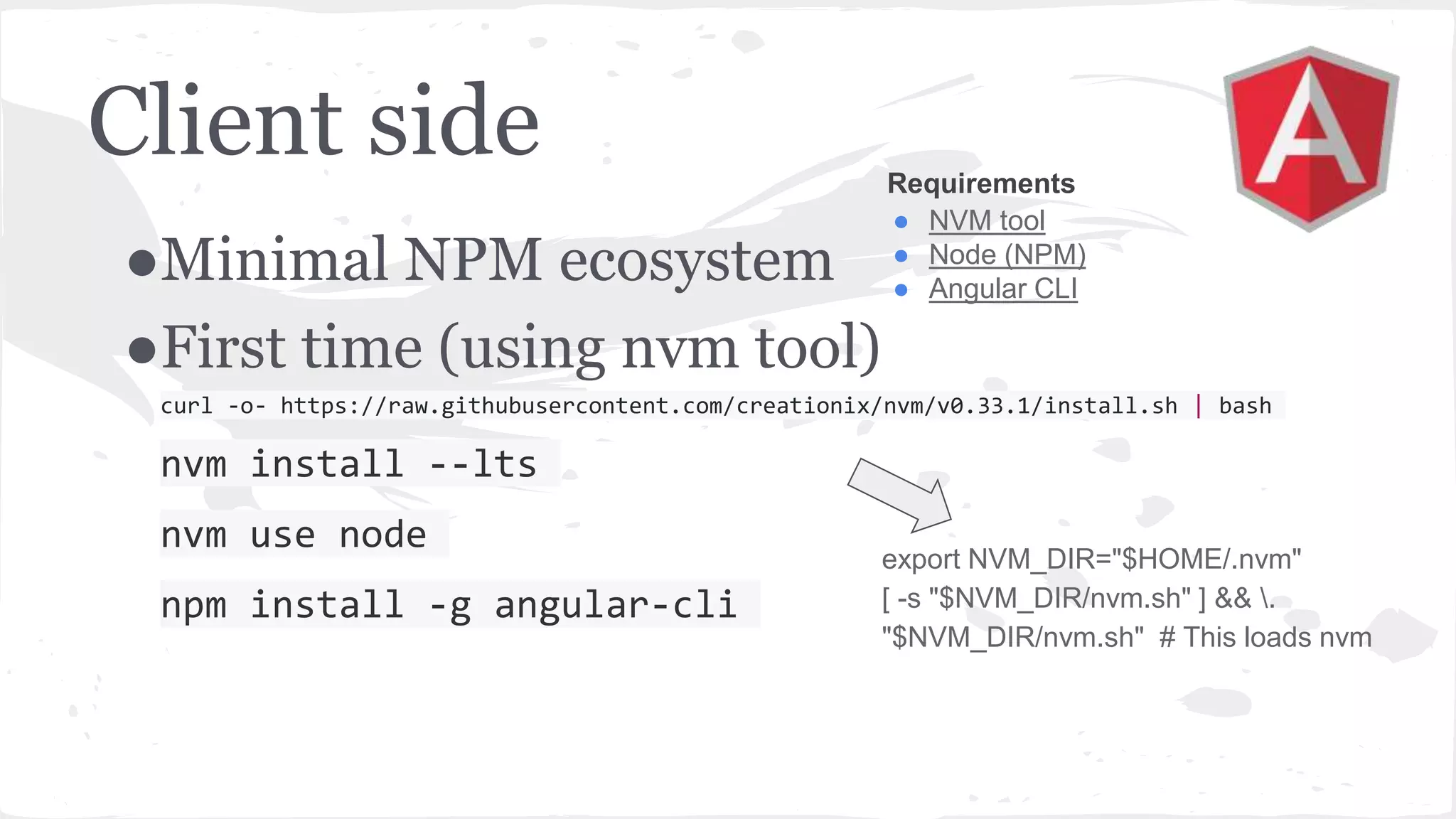 Client side ●Minimal NPM ecosystem ●First time (using nvm tool) curl -o- https://raw.githubusercontent.com/creationix/nvm/v0.33.1/install.sh | bash nvm install --lts nvm use node npm install -g angular-cli Requirements ● NVM tool ● Node (NPM) ● Angular CLI export NVM_DIR="$HOME/.nvm" [ -s "$NVM_DIR/nvm.sh" ] && . "$NVM_DIR/nvm.sh" # This loads nvm 