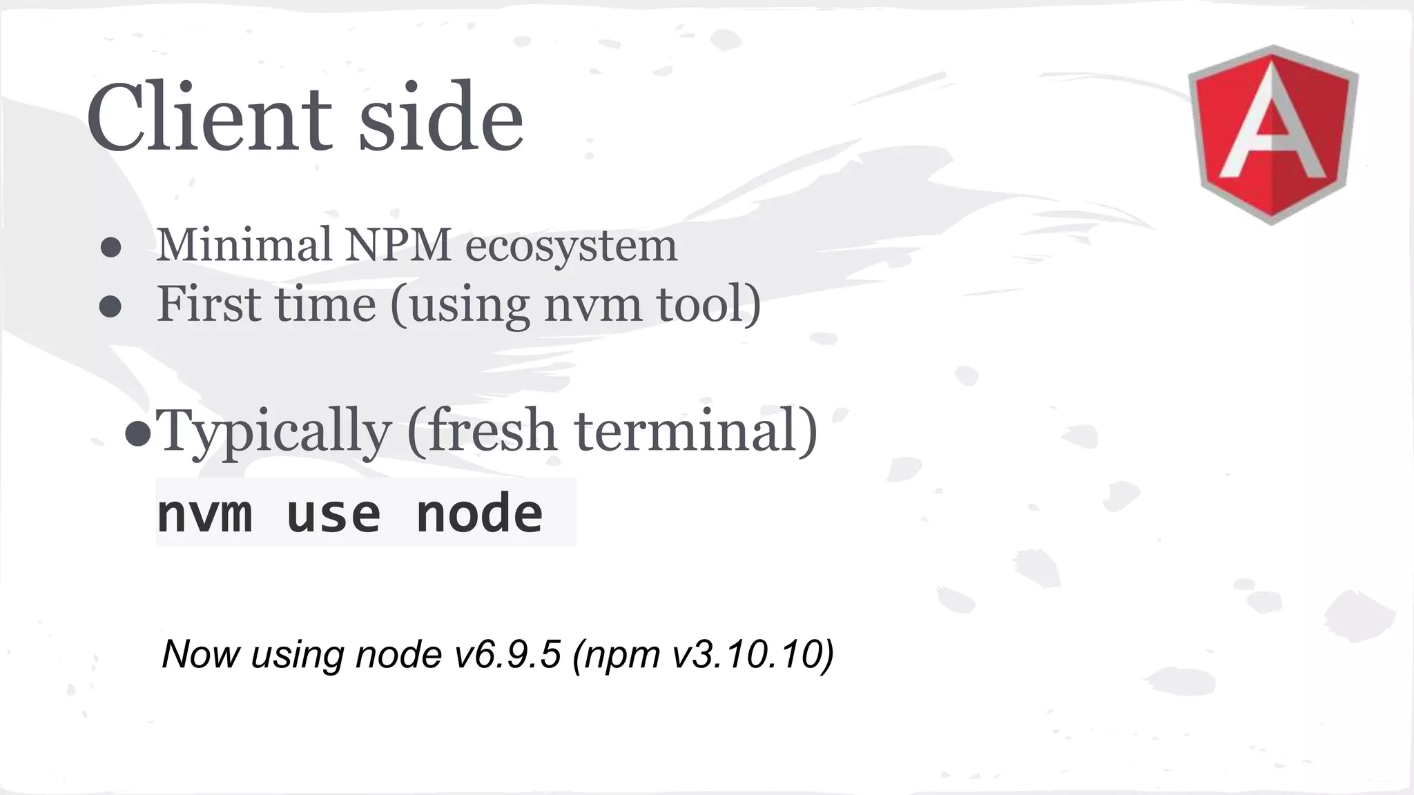 Client side ● Minimal NPM ecosystem ● First time (using nvm tool) ●Typically (fresh terminal) nvm use node Now using node v6.9.5 (npm v3.10.10) 