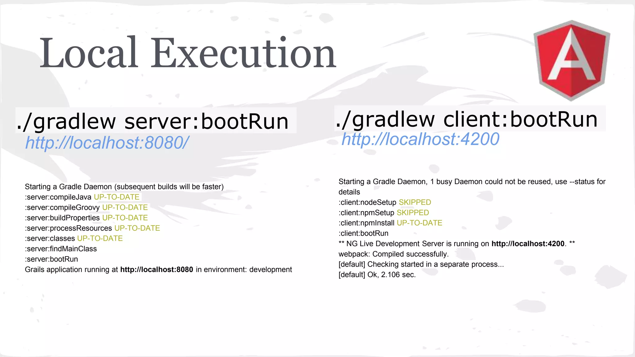 Local Execution ./gradlew server:bootRun ./gradlew client:bootRun http://localhost:8080/ http://localhost:4200 Starting a Gradle Daemon (subsequent builds will be faster) :server:compileJava UP-TO-DATE :server:compileGroovy UP-TO-DATE :server:buildProperties UP-TO-DATE :server:processResources UP-TO-DATE :server:classes UP-TO-DATE :server:findMainClass :server:bootRun Grails application running at http://localhost:8080 in environment: development Starting a Gradle Daemon, 1 busy Daemon could not be reused, use --status for details :client:nodeSetup SKIPPED :client:npmSetup SKIPPED :client:npmInstall UP-TO-DATE :client:bootRun ** NG Live Development Server is running on http://localhost:4200. ** webpack: Compiled successfully. [default] Checking started in a separate process... [default] Ok, 2.106 sec. 