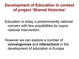 Development of Education in context 
of project ‘Shared Histories’ 
Education is today a predominantly national 
concern with few possibilities for supra-national 
intervention. 
However we can explore a number of 
convergences and interactions in the 
development of education in Europe 
 