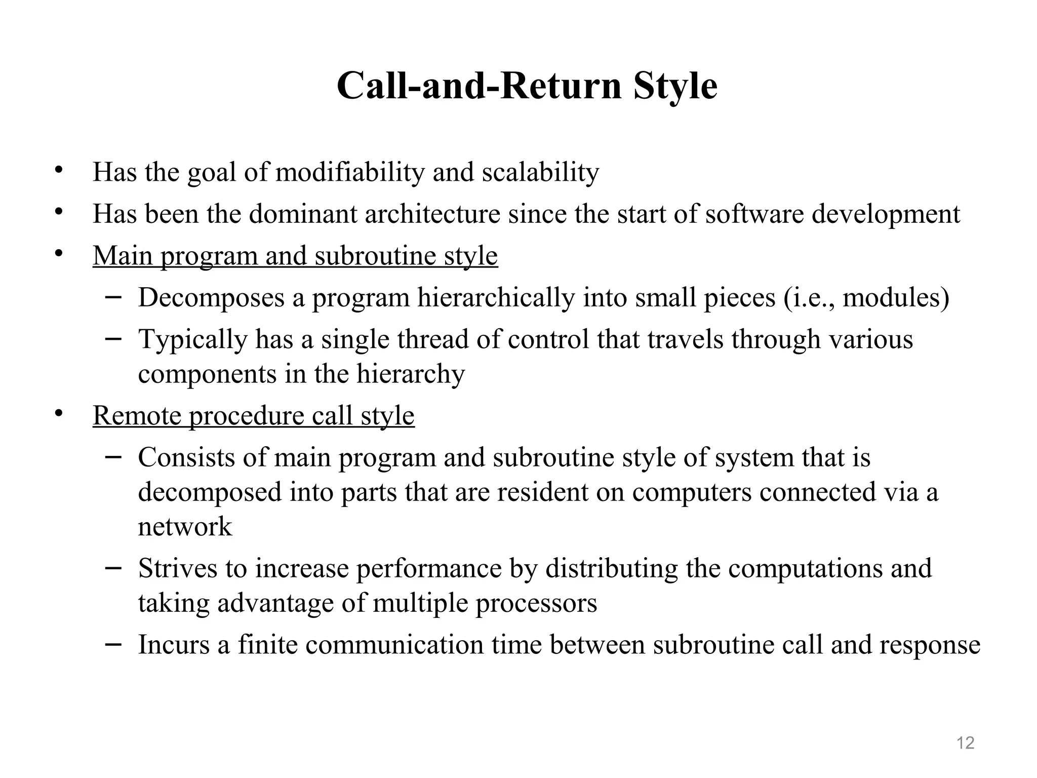 12
Call-and-Return Style
• Has the goal of modifiability and scalability
• Has been the dominant architecture since the start of software development
• Main program and subroutine style
– Decomposes a program hierarchically into small pieces (i.e., modules)
– Typically has a single thread of control that travels through various
components in the hierarchy
• Remote procedure call style
– Consists of main program and subroutine style of system that is
decomposed into parts that are resident on computers connected via a
network
– Strives to increase performance by distributing the computations and
taking advantage of multiple processors
– Incurs a finite communication time between subroutine call and response
 