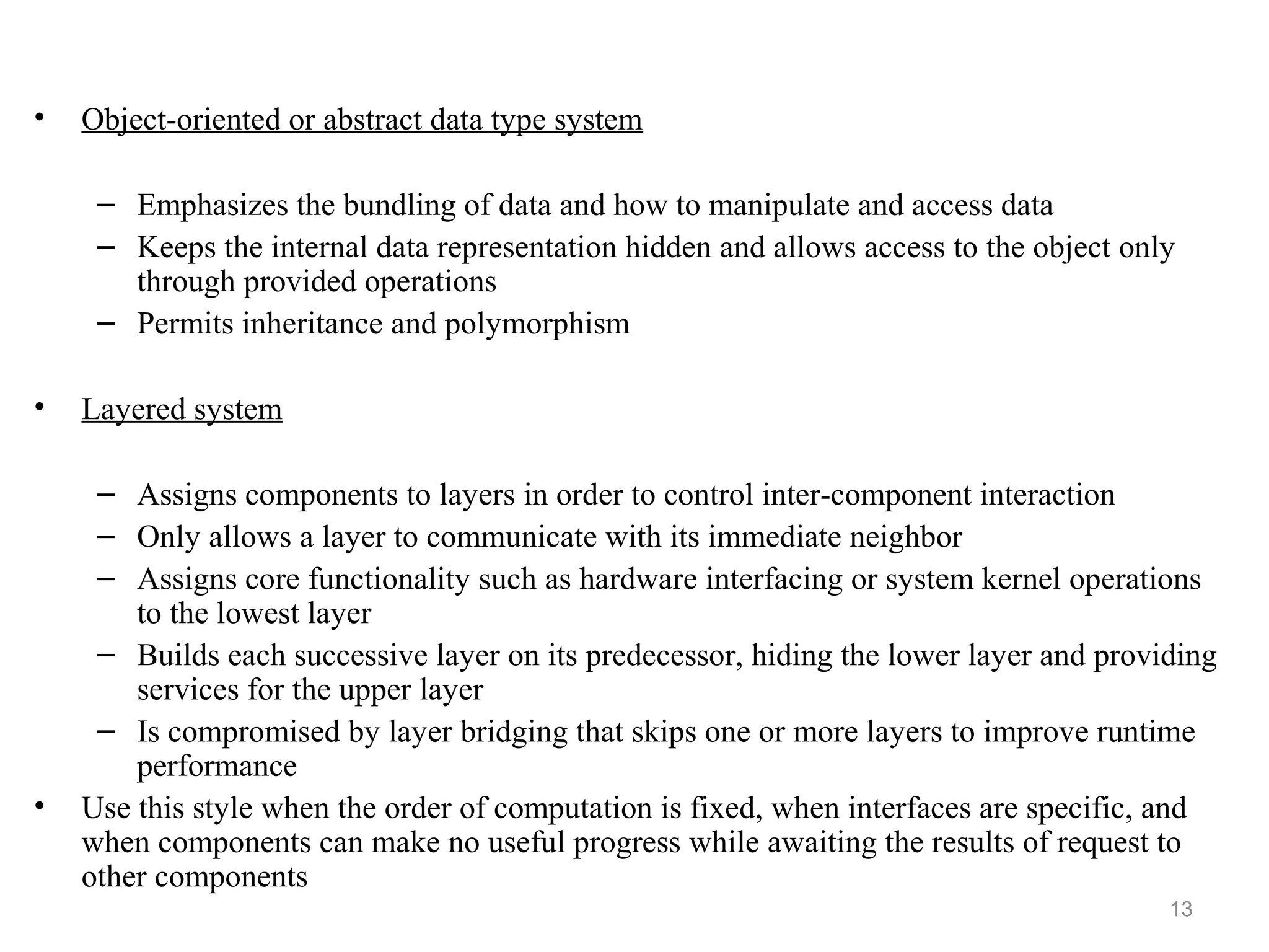 13
• Object-oriented or abstract data type system
– Emphasizes the bundling of data and how to manipulate and access data
– Keeps the internal data representation hidden and allows access to the object only
through provided operations
– Permits inheritance and polymorphism
• Layered system
– Assigns components to layers in order to control inter-component interaction
– Only allows a layer to communicate with its immediate neighbor
– Assigns core functionality such as hardware interfacing or system kernel operations
to the lowest layer
– Builds each successive layer on its predecessor, hiding the lower layer and providing
services for the upper layer
– Is compromised by layer bridging that skips one or more layers to improve runtime
performance
• Use this style when the order of computation is fixed, when interfaces are specific, and
when components can make no useful progress while awaiting the results of request to
other components
 