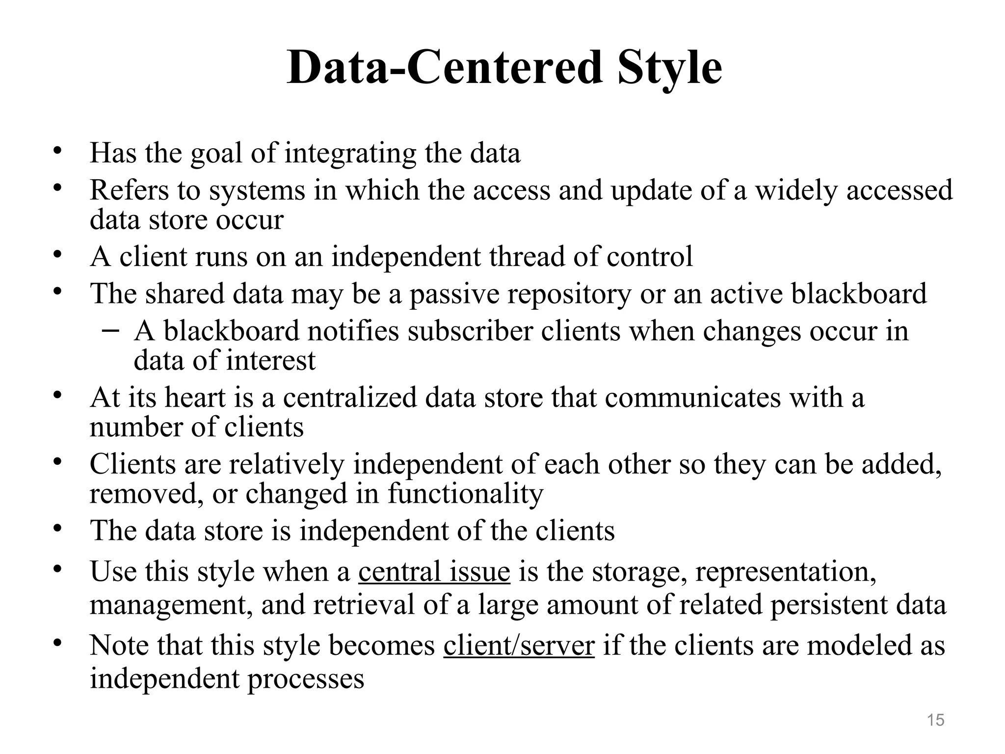 15
Data-Centered Style
• Has the goal of integrating the data
• Refers to systems in which the access and update of a widely accessed
data store occur
• A client runs on an independent thread of control
• The shared data may be a passive repository or an active blackboard
– A blackboard notifies subscriber clients when changes occur in
data of interest
• At its heart is a centralized data store that communicates with a
number of clients
• Clients are relatively independent of each other so they can be added,
removed, or changed in functionality
• The data store is independent of the clients
• Use this style when a central issue is the storage, representation,
management, and retrieval of a large amount of related persistent data
• Note that this style becomes client/server if the clients are modeled as
independent processes
 