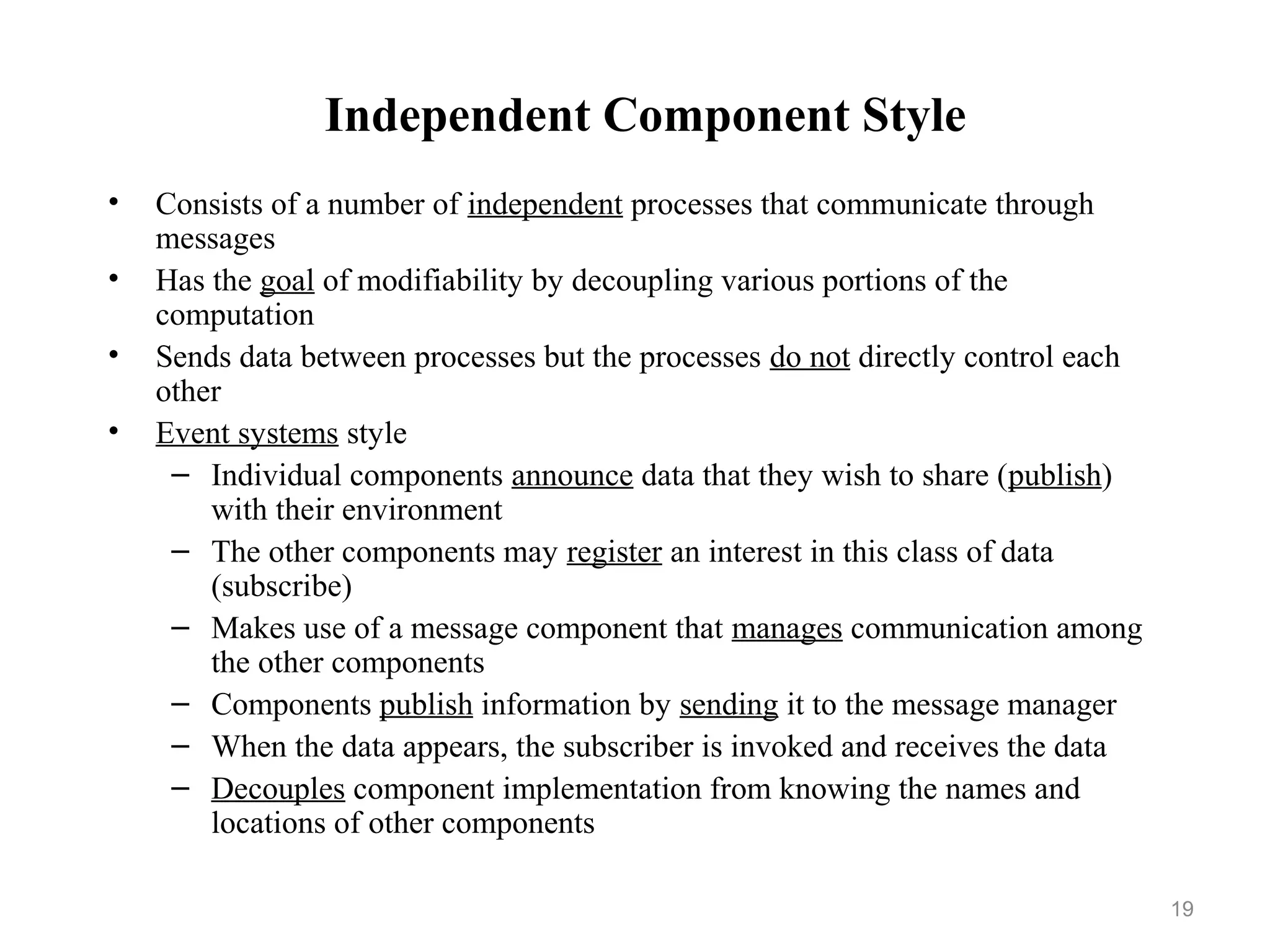 19
Independent Component Style
• Consists of a number of independent processes that communicate through
messages
• Has the goal of modifiability by decoupling various portions of the
computation
• Sends data between processes but the processes do not directly control each
other
• Event systems style
– Individual components announce data that they wish to share (publish)
with their environment
– The other components may register an interest in this class of data
(subscribe)
– Makes use of a message component that manages communication among
the other components
– Components publish information by sending it to the message manager
– When the data appears, the subscriber is invoked and receives the data
– Decouples component implementation from knowing the names and
locations of other components
 