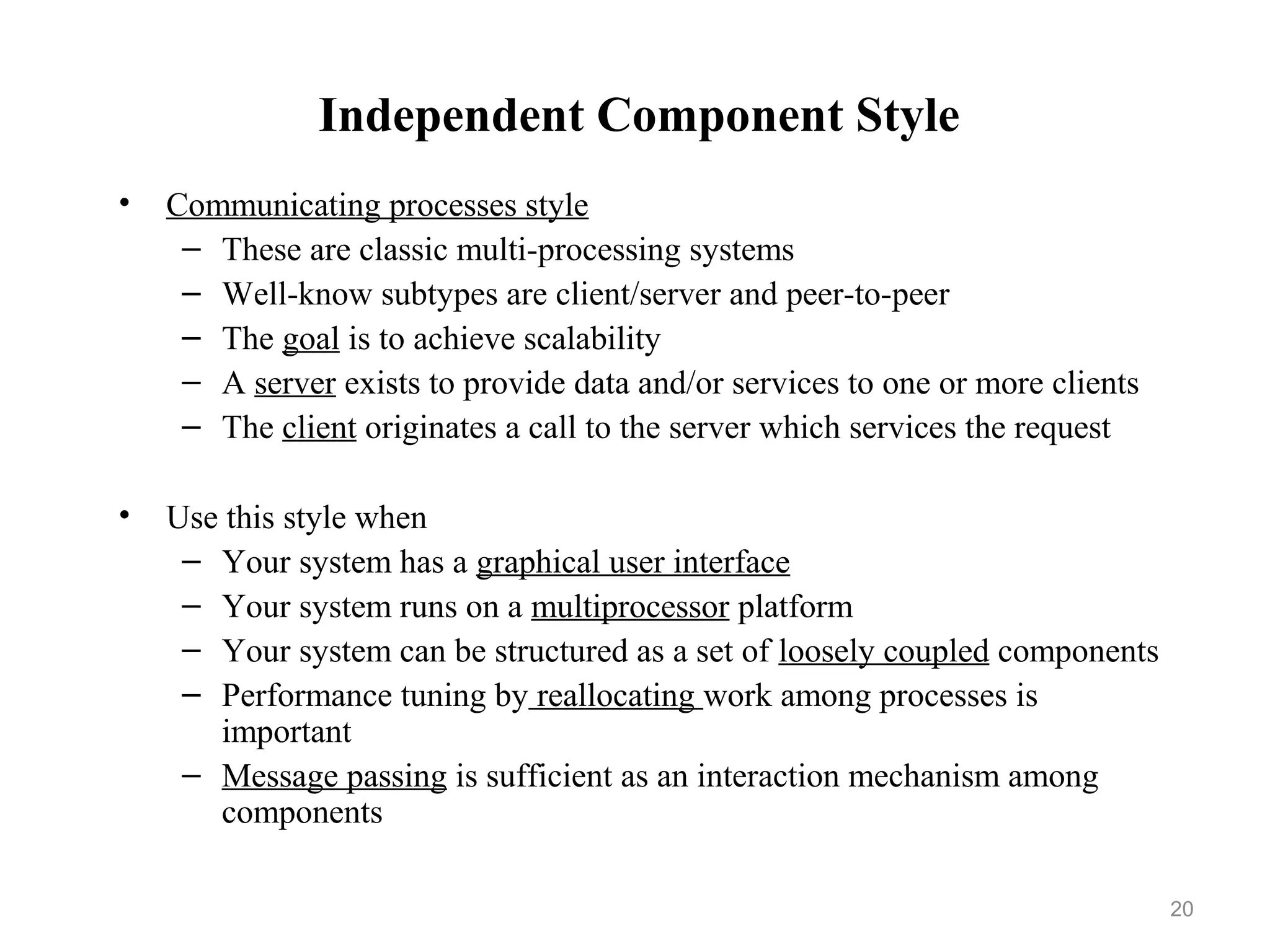 20
Independent Component Style
• Communicating processes style
– These are classic multi-processing systems
– Well-know subtypes are client/server and peer-to-peer
– The goal is to achieve scalability
– A server exists to provide data and/or services to one or more clients
– The client originates a call to the server which services the request
• Use this style when
– Your system has a graphical user interface
– Your system runs on a multiprocessor platform
– Your system can be structured as a set of loosely coupled components
– Performance tuning by reallocating work among processes is
important
– Message passing is sufficient as an interaction mechanism among
components
 