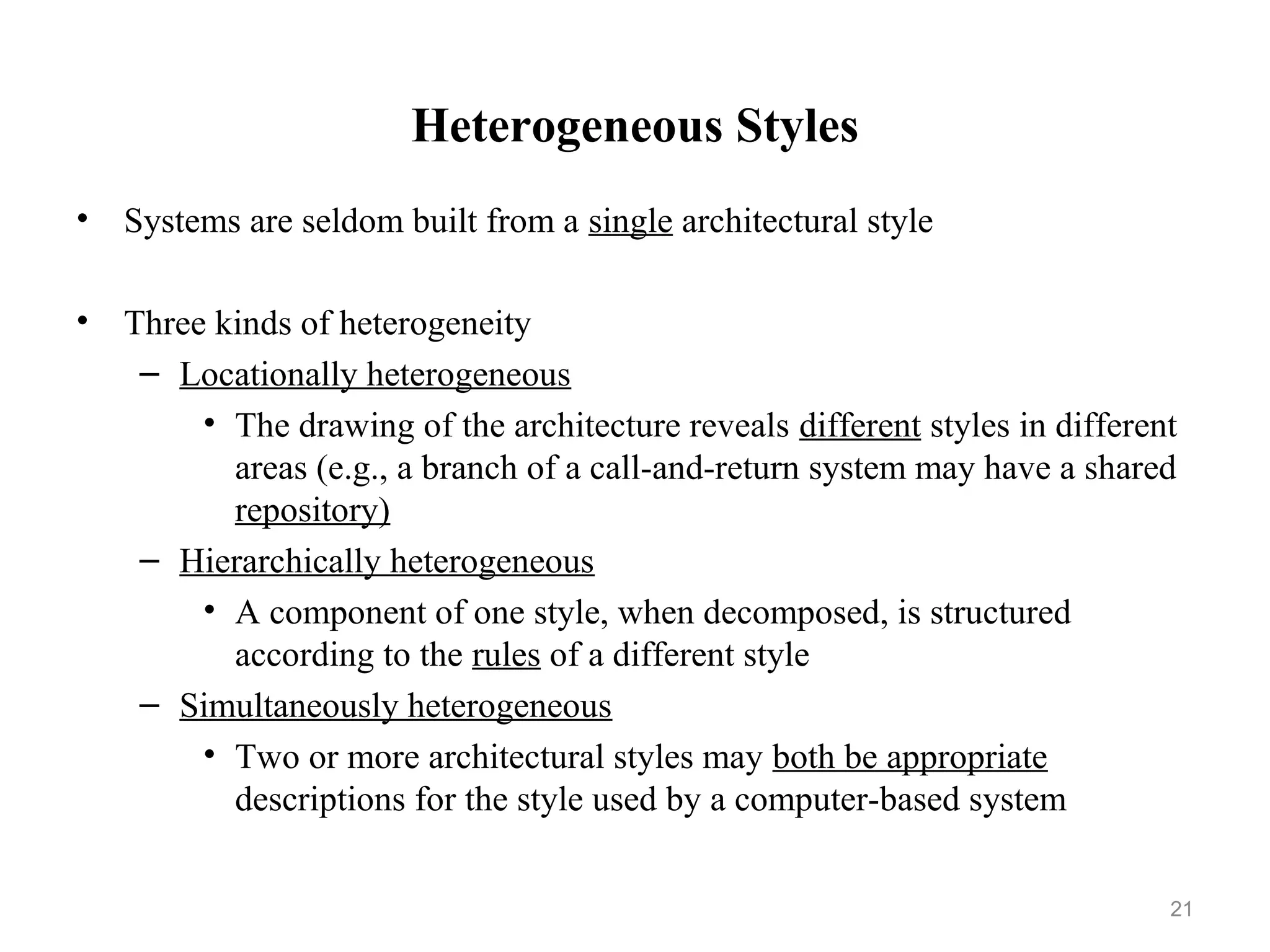 21
Heterogeneous Styles
• Systems are seldom built from a single architectural style
• Three kinds of heterogeneity
– Locationally heterogeneous
• The drawing of the architecture reveals different styles in different
areas (e.g., a branch of a call-and-return system may have a shared
repository)
– Hierarchically heterogeneous
• A component of one style, when decomposed, is structured
according to the rules of a different style
– Simultaneously heterogeneous
• Two or more architectural styles may both be appropriate
descriptions for the style used by a computer-based system
 