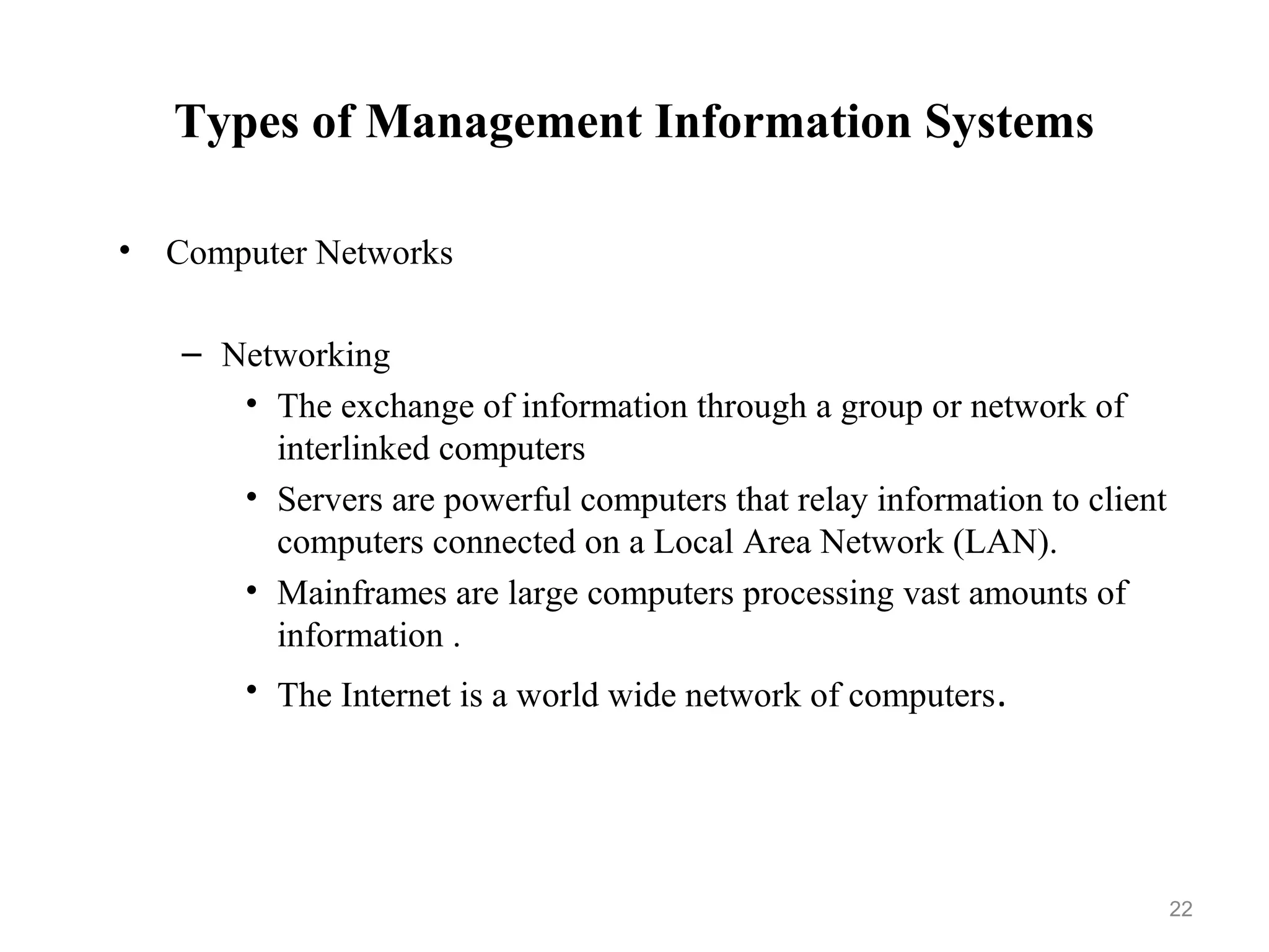 Types of Management Information Systems
• Computer Networks
– Networking
• The exchange of information through a group or network of
interlinked computers
• Servers are powerful computers that relay information to client
computers connected on a Local Area Network (LAN).
• Mainframes are large computers processing vast amounts of
information .
• The Internet is a world wide network of computers.
22
 