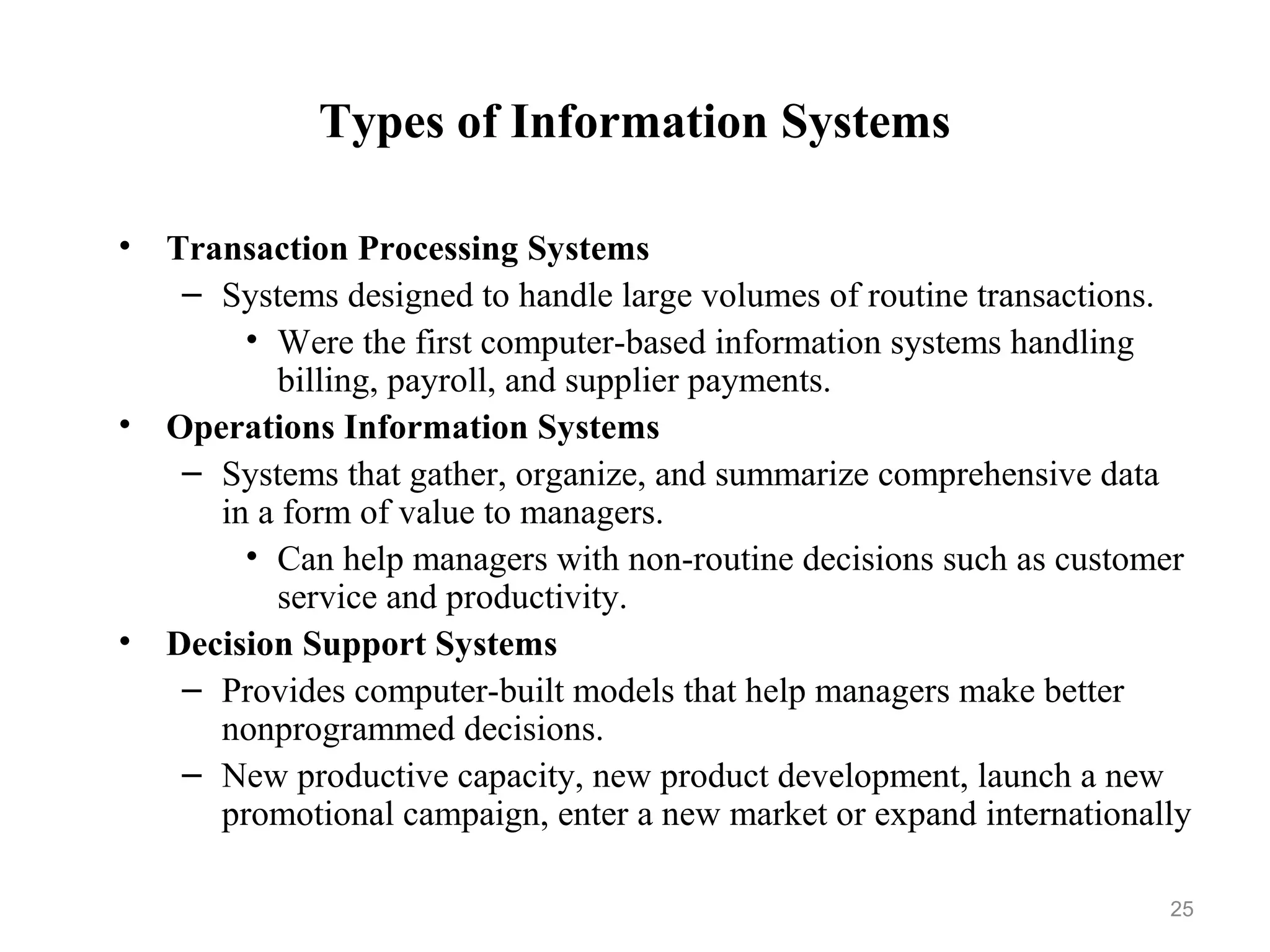 Types of Information Systems
• Transaction Processing Systems
– Systems designed to handle large volumes of routine transactions.
• Were the first computer-based information systems handling
billing, payroll, and supplier payments.
• Operations Information Systems
– Systems that gather, organize, and summarize comprehensive data
in a form of value to managers.
• Can help managers with non-routine decisions such as customer
service and productivity.
• Decision Support Systems
– Provides computer-built models that help managers make better
nonprogrammed decisions.
– New productive capacity, new product development, launch a new
promotional campaign, enter a new market or expand internationally
25
 