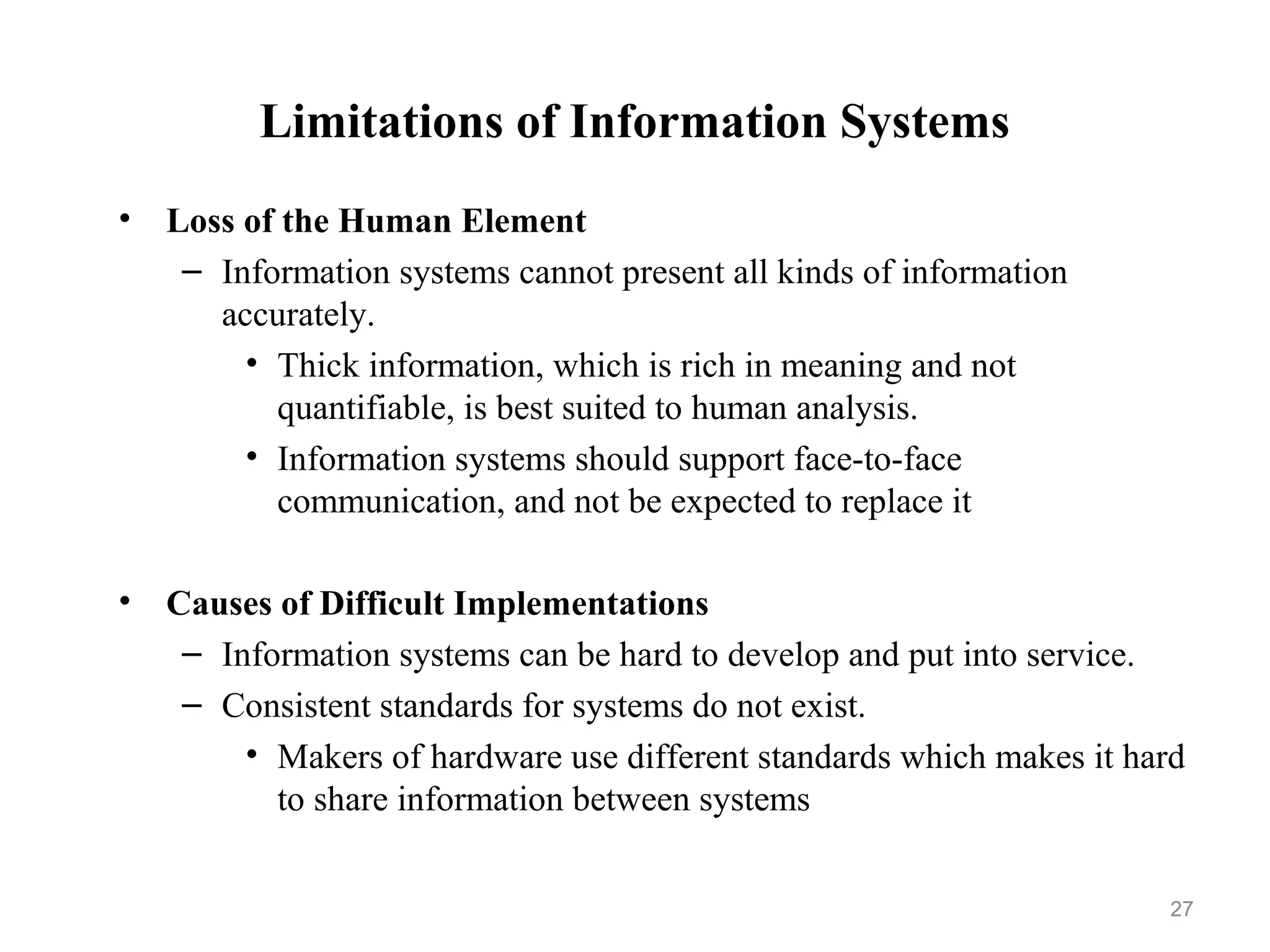 Limitations of Information Systems
• Loss of the Human Element
– Information systems cannot present all kinds of information
accurately.
• Thick information, which is rich in meaning and not
quantifiable, is best suited to human analysis.
• Information systems should support face-to-face
communication, and not be expected to replace it
• Causes of Difficult Implementations
– Information systems can be hard to develop and put into service.
– Consistent standards for systems do not exist.
• Makers of hardware use different standards which makes it hard
to share information between systems
27
 