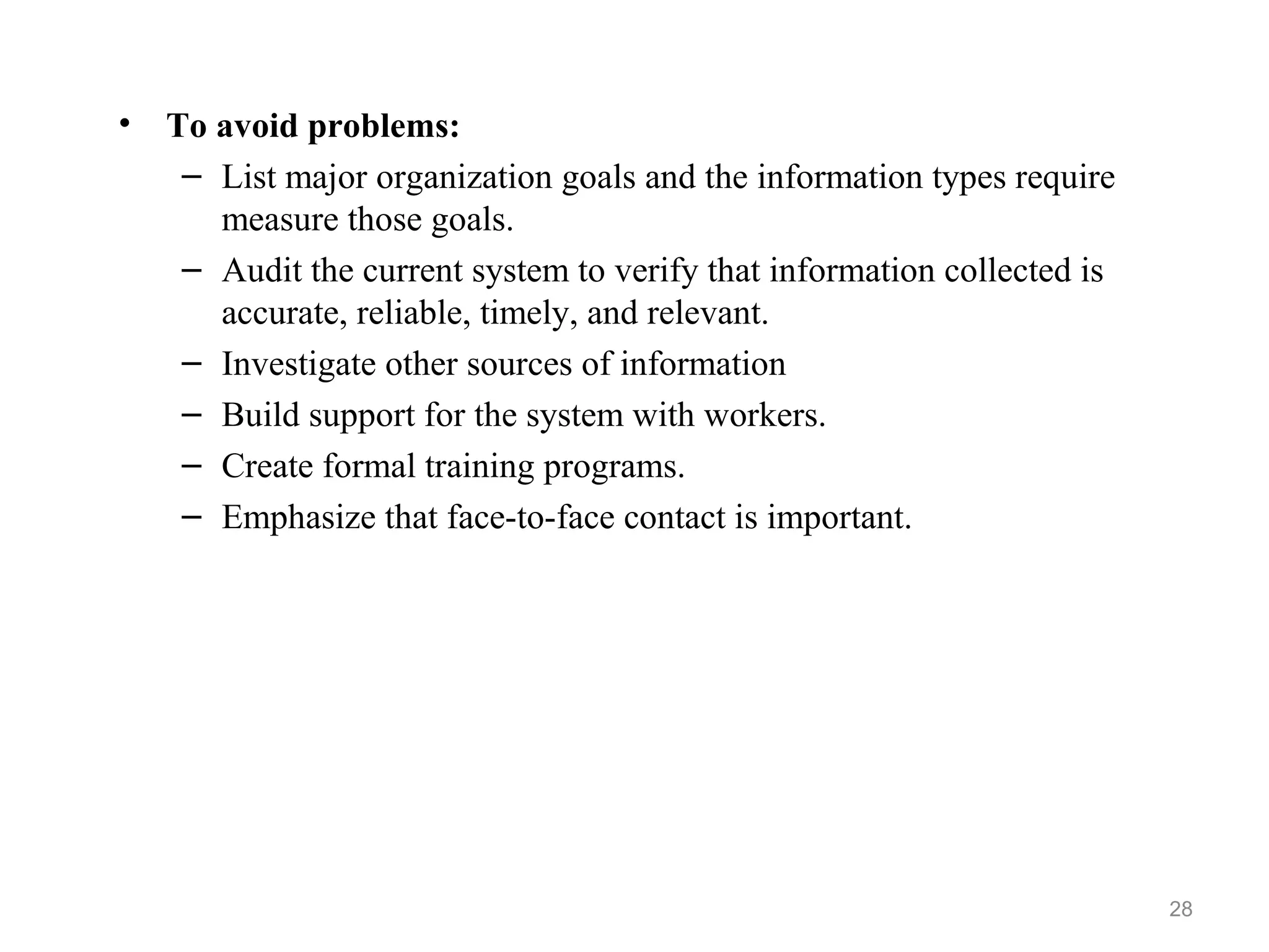 • To avoid problems:
– List major organization goals and the information types require
measure those goals.
– Audit the current system to verify that information collected is
accurate, reliable, timely, and relevant.
– Investigate other sources of information
– Build support for the system with workers.
– Create formal training programs.
– Emphasize that face-to-face contact is important.
28
 