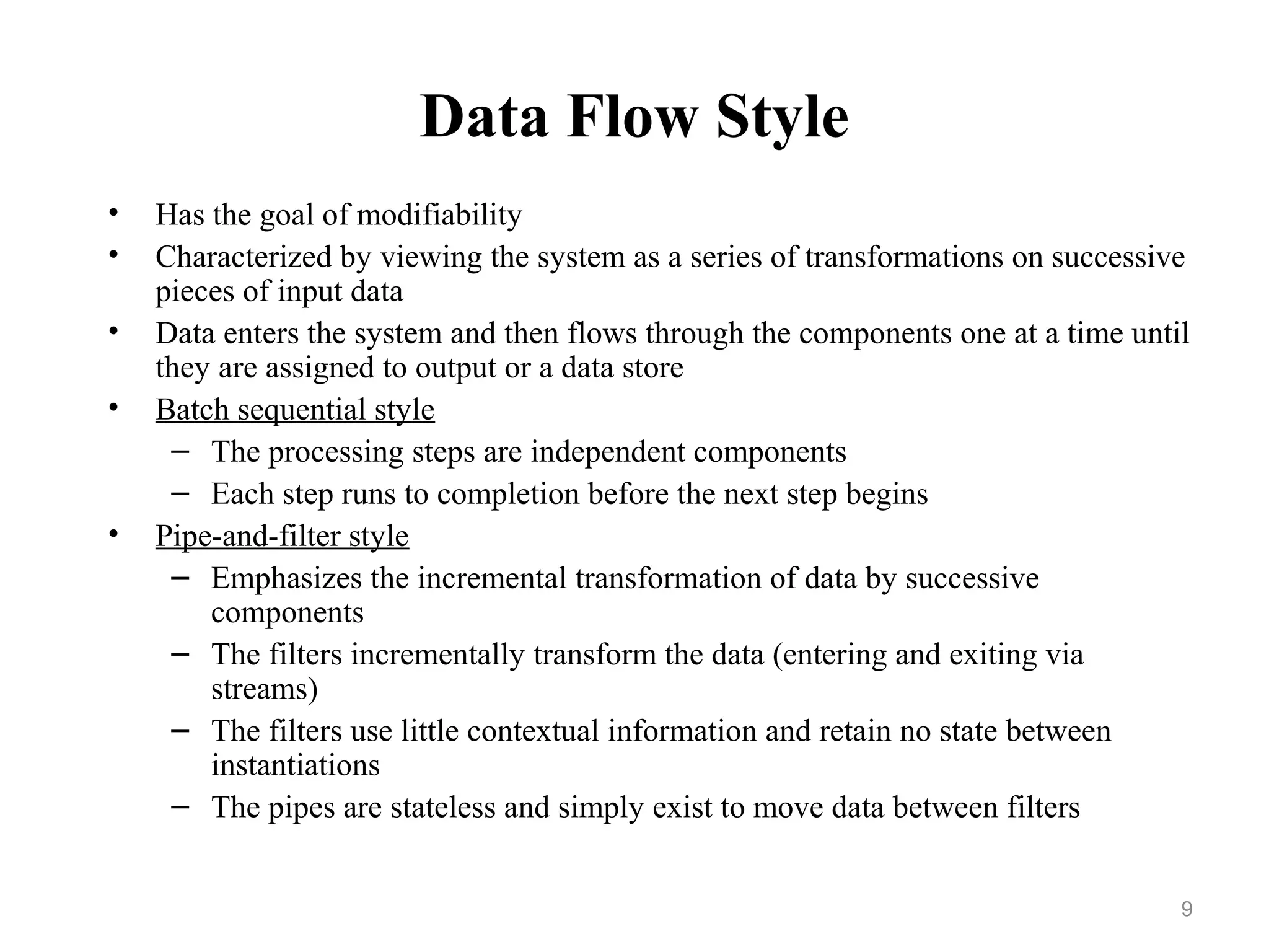 9
Data Flow Style
• Has the goal of modifiability
• Characterized by viewing the system as a series of transformations on successive
pieces of input data
• Data enters the system and then flows through the components one at a time until
they are assigned to output or a data store
• Batch sequential style
– The processing steps are independent components
– Each step runs to completion before the next step begins
• Pipe-and-filter style
– Emphasizes the incremental transformation of data by successive
components
– The filters incrementally transform the data (entering and exiting via
streams)
– The filters use little contextual information and retain no state between
instantiations
– The pipes are stateless and simply exist to move data between filters
 