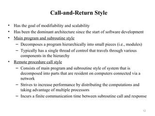 12
Call-and-Return Style
• Has the goal of modifiability and scalability
• Has been the dominant architecture since the start of software development
• Main program and subroutine style
– Decomposes a program hierarchically into small pieces (i.e., modules)
– Typically has a single thread of control that travels through various
components in the hierarchy
• Remote procedure call style
– Consists of main program and subroutine style of system that is
decomposed into parts that are resident on computers connected via a
network
– Strives to increase performance by distributing the computations and
taking advantage of multiple processors
– Incurs a finite communication time between subroutine call and response
 