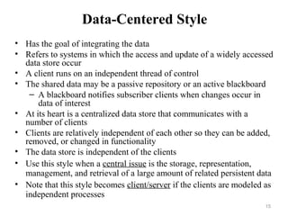 15
Data-Centered Style
• Has the goal of integrating the data
• Refers to systems in which the access and update of a widely accessed
data store occur
• A client runs on an independent thread of control
• The shared data may be a passive repository or an active blackboard
– A blackboard notifies subscriber clients when changes occur in
data of interest
• At its heart is a centralized data store that communicates with a
number of clients
• Clients are relatively independent of each other so they can be added,
removed, or changed in functionality
• The data store is independent of the clients
• Use this style when a central issue is the storage, representation,
management, and retrieval of a large amount of related persistent data
• Note that this style becomes client/server if the clients are modeled as
independent processes
 