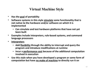 17
Virtual Machine Style
• Has the goal of portability
• Software systems in this style simulate some functionality that is
not native to the hardware and/or software on which it is
implemented
– Can simulate and test hardware platforms that have not yet
been built
• Examples include interpreters, rule-based systems, and command
language processors
• Interpreters
– Add flexibility through the ability to interrupt and query the
program and introduce modifications at runtime
– Incur a performance cost because of the additional computation
involved in execution
• Use this style when you have developed a program or some form of
computation but have no make of machine to directly run it on
 
