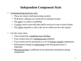 20
Independent Component Style
• Communicating processes style
– These are classic multi-processing systems
– Well-know subtypes are client/server and peer-to-peer
– The goal is to achieve scalability
– A server exists to provide data and/or services to one or more clients
– The client originates a call to the server which services the request
• Use this style when
– Your system has a graphical user interface
– Your system runs on a multiprocessor platform
– Your system can be structured as a set of loosely coupled components
– Performance tuning by reallocating work among processes is
important
– Message passing is sufficient as an interaction mechanism among
components
 