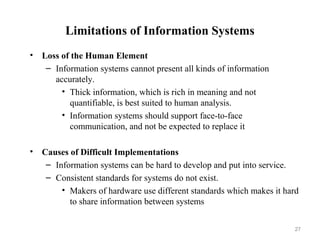 Limitations of Information Systems
• Loss of the Human Element
– Information systems cannot present all kinds of information
accurately.
• Thick information, which is rich in meaning and not
quantifiable, is best suited to human analysis.
• Information systems should support face-to-face
communication, and not be expected to replace it
• Causes of Difficult Implementations
– Information systems can be hard to develop and put into service.
– Consistent standards for systems do not exist.
• Makers of hardware use different standards which makes it hard
to share information between systems
27
 