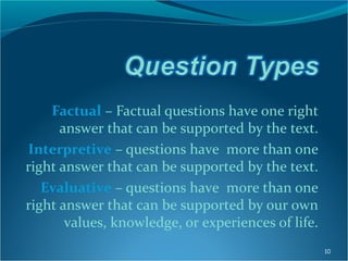 Factual – Factual questions have one right
answer that can be supported by the text.
Interpretive – questions have more than one
right answer that can be supported by the text.
Evaluative – questions have more than one
right answer that can be supported by our own
values, knowledge, or experiences of life.
10
 