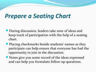 Prepare a Seating Chart
During discussion, leaders take note of ideas and
keep track of participation with the help of a seating
chart.
Placing checkmarks beside students' names as they
participate can help ensure that everyone has had the
opportunity to join in the discussion.
Notes give you some record of the ideas expressed
and can help you formulate follow-up questions.
 