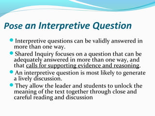 Pose an Interpretive Question
Interpretive questions can be validly answered in
more than one way.
Shared Inquiry focuses on a question that can be
adequately answered in more than one way, and
that calls for supporting evidence and reasoning.
An interpretive question is most likely to generate
a lively discussion.
They allow the leader and students to unlock the
meaning of the text together through close and
careful reading and discussion
 