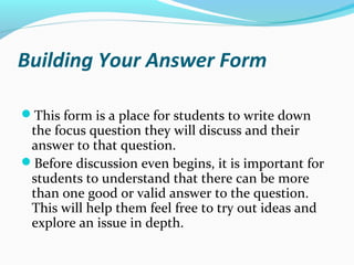 Building Your Answer Form
This form is a place for students to write down
the focus question they will discuss and their
answer to that question.
Before discussion even begins, it is important for
students to understand that there can be more
than one good or valid answer to the question.
This will help them feel free to try out ideas and
explore an issue in depth.
 