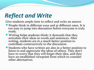 Reflect and Write
Give students ample time to reflect and write an answer
People think in different ways and at different rates. It is
too easy to jump into discussion before everyone is truly
ready.
Writing helps students think; it demands that they
articulate their ideas in words and sentences. After
writing, students are in a much better position to
contribute constructively to the discussion.
Students who have written are also in a better position to
listen to and appreciate the ideas of others. They don’t
have to worry that they will forget their idea, and they
have an established viewpoint from which to consider
other alternatives.
 