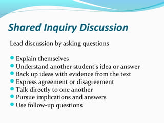 Shared Inquiry Discussion
Lead discussion by asking questions
Explain themselves
Understand another student's idea or answer
Back up ideas with evidence from the text
Express agreement or disagreement
Talk directly to one another
Pursue implications and answers
Use follow-up questions
 