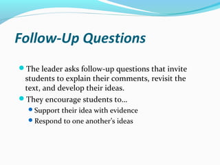 Follow-Up Questions
The leader asks follow-up questions that invite
students to explain their comments, revisit the
text, and develop their ideas.
They encourage students to…
Support their idea with evidence
Respond to one another’s ideas
 