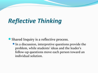 Reflective Thinking
Shared Inquiry is a reflective process.
In a discussion, interpretive questions provide the
problem, while students’ ideas and the leader’s
follow-up questions move each person toward an
individual solution.
 