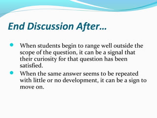 End Discussion After…
 When students begin to range well outside the
scope of the question, it can be a signal that
their curiosity for that question has been
satisfied.
 When the same answer seems to be repeated
with little or no development, it can be a sign to
move on.
 