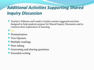 Additional Activities Supporting Shared
Inquiry Discussion
 Teacher's Editions and Leader's Guides contain suggested activities
designed to help students prepare for Shared Inquiry Discussion and to
continue their exploration of meaning.
Art
Dramatization
Text Openers
Multiple readings
Note taking
Generating and sharing questions
Extended writing
 