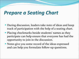 Prepare a Seating Chart During discussion, leaders take note of ideas and keep track of participation with the help of a seating chart.  Placing checkmarks beside students' names as they participate can help ensure that everyone has had the opportunity to join in the discussion.  Notes give you some record of the ideas expressed and can help you formulate follow-up questions.  