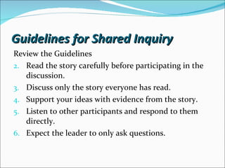 Review the Guidelines Read the story carefully before participating in the discussion. Discuss only the story everyone has read. Support your ideas with evidence from the story. Listen to other participants and respond to them directly. Expect the leader to only ask questions.  Guidelines for Shared Inquiry 