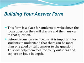 Building Your Answer Form This form is a place for students to write down the focus question they will discuss and their answer to that question.  Before discussion even begins, it is important for students to understand that there can be more than one good or valid answer to the question. This will help them feel free to try out ideas and explore an issue in depth.  