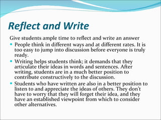 Reflect and Write Give students ample time to reflect and write an answer People think in different ways and at different rates. It is too easy to jump into discussion before everyone is truly ready.  Writing helps students think; it demands that they articulate their ideas in words and sentences. After writing, students are in a much better position to contribute constructively to the discussion.  Students who have written are also in a better position to listen to and appreciate the ideas of others. They don’t have to worry that they will forget their idea, and they have an established viewpoint from which to consider other alternatives.  